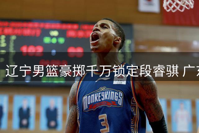辽宁男篮豪掷千万锁定段睿骐 广东战略放弃背后的深层考量